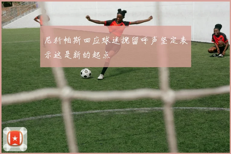 尼科帕斯回应球迷挽留呼声坚定表示这是新的起点