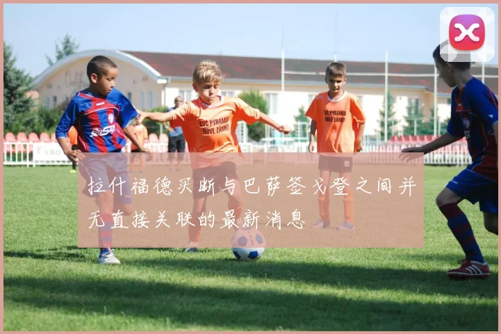 拉什福德买断与巴萨签戈登之间并无直接关联的最新消息