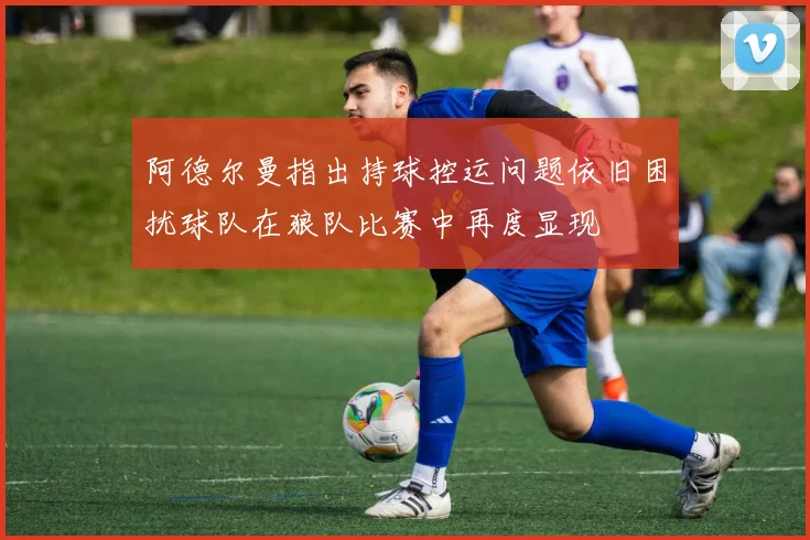 阿德尔曼指出持球控运问题依旧困扰球队在狼队比赛中再度显现