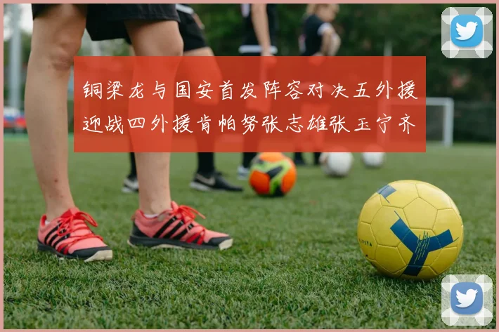 铜梁龙与国安首发阵容对决五外援迎战四外援肯帕努张志雄张玉宁齐上阵