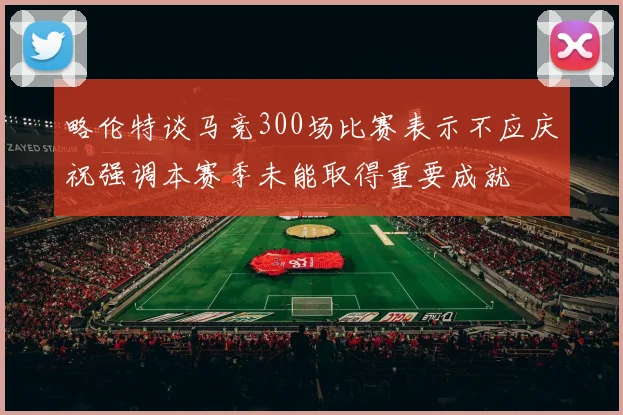 略伦特谈马竞300场比赛表示不应庆祝强调本赛季未能取得重要成就