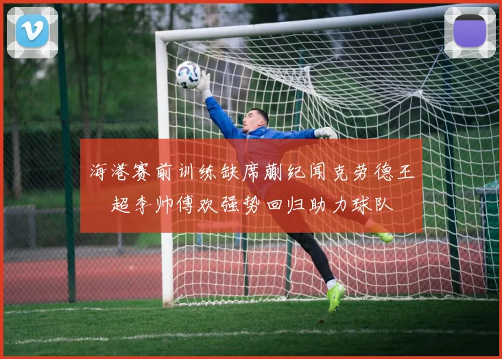 海港赛前训练缺席蒯纪闻克劳德王燊超李帅傅欢强势回归助力球队