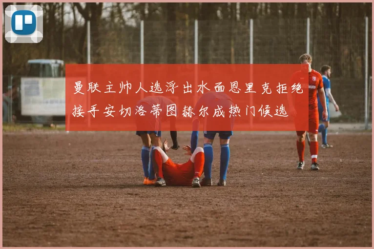 曼联主帅人选浮出水面恩里克拒绝接手安切洛蒂图赫尔成热门候选