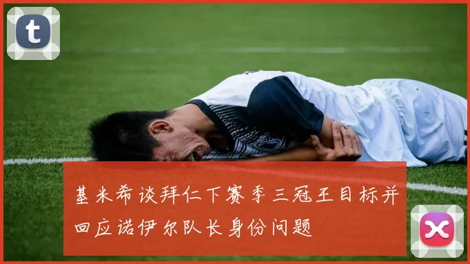 基米希谈拜仁下赛季三冠王目标并回应诺伊尔队长身份问题