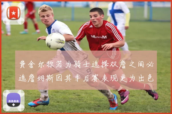 费舍尔称若为骑士选择双詹之间必选詹姆斯因其季后赛表现更为出色